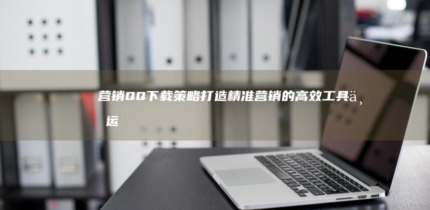 营销QQ下载策略：打造精准营销的高效工具与运用实践