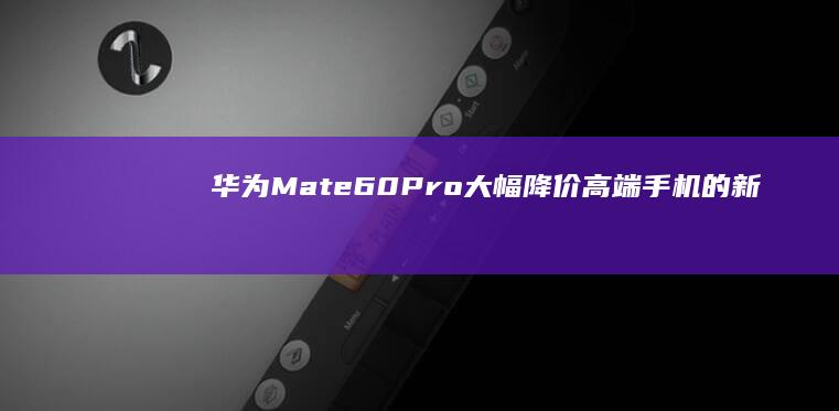 华为Mate60Pro大幅降价：高端手机的新选择华为手机降价「华为Mate60Pro大幅降价：高端手机的新选择」